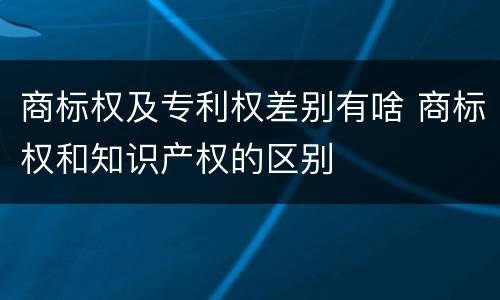 商标权及专利权差别有啥 商标权和知识产权的区别