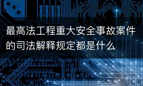 最高法工程重大安全事故案件的司法解释规定都是什么