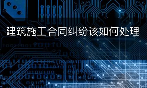 建筑施工合同纠纷该如何处理