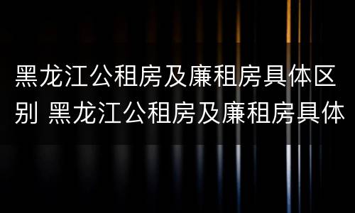 黑龙江公租房及廉租房具体区别 黑龙江公租房及廉租房具体区别是什么