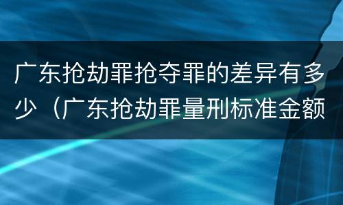 广东抢劫罪抢夺罪的差异有多少（广东抢劫罪量刑标准金额）