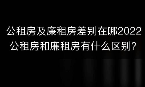 公租房及廉租房差别在哪2022 公租房和廉租房有什么区别?2019年的