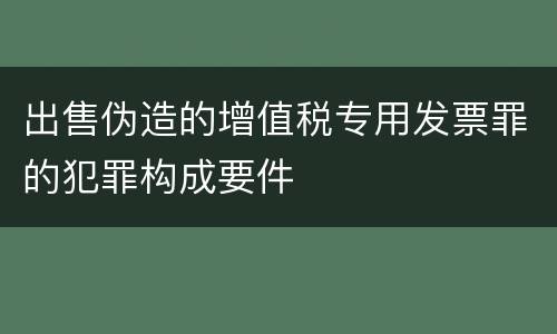 出售伪造的增值税专用发票罪的犯罪构成要件