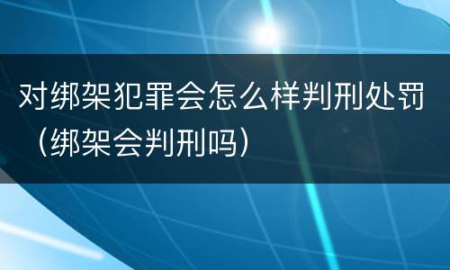对绑架犯罪会怎么样判刑处罚（绑架会判刑吗）