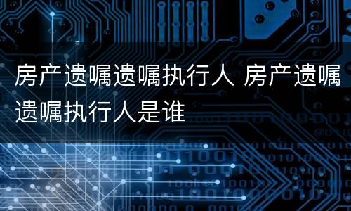 房产遗嘱遗嘱执行人 房产遗嘱遗嘱执行人是谁