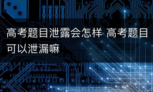 高考题目泄露会怎样 高考题目可以泄漏嘛
