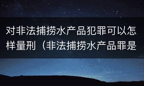 对非法捕捞水产品犯罪可以怎样量刑（非法捕捞水产品罪是行为犯吗）