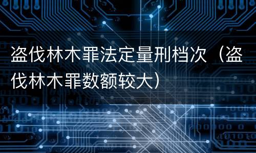 盗伐林木罪法定量刑档次（盗伐林木罪数额较大）