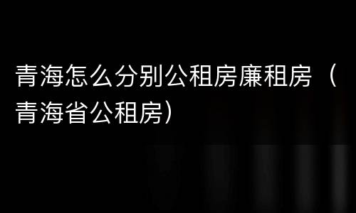 青海怎么分别公租房廉租房（青海省公租房）