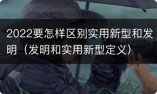 2022要怎样区别实用新型和发明（发明和实用新型定义）