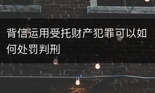 背信运用受托财产犯罪可以如何处罚判刑