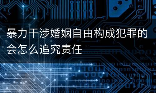 暴力干涉婚姻自由构成犯罪的会怎么追究责任