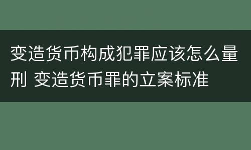 变造货币构成犯罪应该怎么量刑 变造货币罪的立案标准