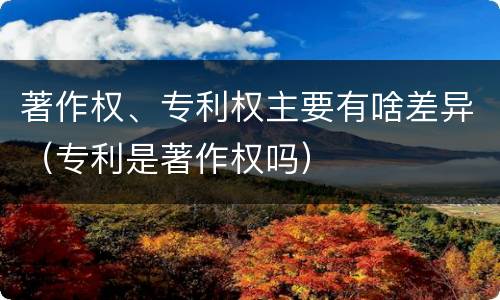 著作权、专利权主要有啥差异（专利是著作权吗）