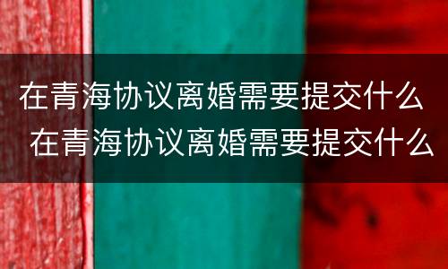 在青海协议离婚需要提交什么 在青海协议离婚需要提交什么资料
