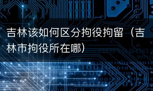 吉林该如何区分拘役拘留（吉林市拘役所在哪）