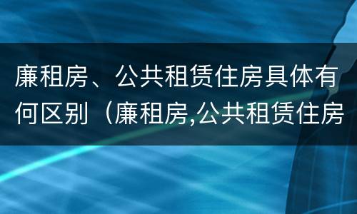 廉租房、公共租赁住房具体有何区别（廉租房,公共租赁住房具体有何区别呢）