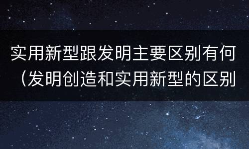 实用新型跟发明主要区别有何（发明创造和实用新型的区别）