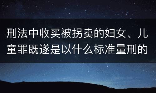 刑法中收买被拐卖的妇女、儿童罪既遂是以什么标准量刑的