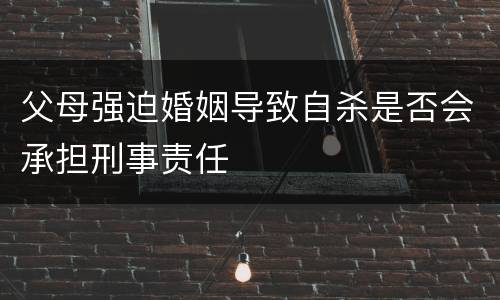 父母强迫婚姻导致自杀是否会承担刑事责任