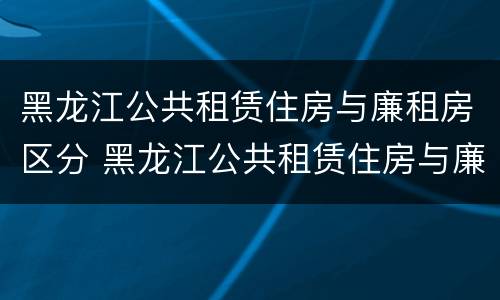 黑龙江公共租赁住房与廉租房区分 黑龙江公共租赁住房与廉租房区分吗