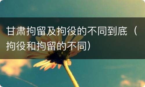 甘肃拘留及拘役的不同到底（拘役和拘留的不同）