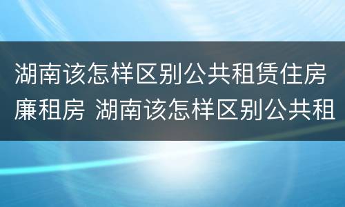 湖南该怎样区别公共租赁住房廉租房 湖南该怎样区别公共租赁住房廉租房和住宅