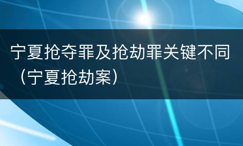 宁夏抢夺罪及抢劫罪关键不同（宁夏抢劫案）