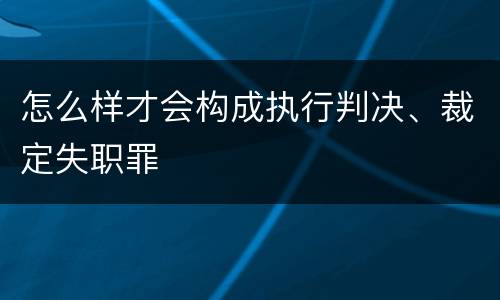 怎么样才会构成执行判决、裁定失职罪