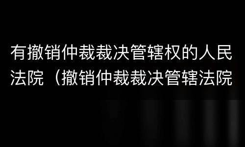 有撤销仲裁裁决管辖权的人民法院（撤销仲裁裁决管辖法院的规定）