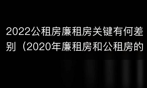 2022公租房廉租房关键有何差别(2020年廉租房和公租房的区别)
