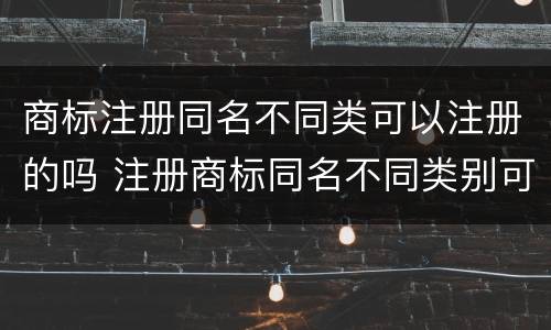 商标注册同名不同类可以注册的吗 注册商标同名不同类别可以吗