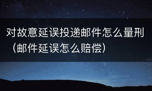 对故意延误投递邮件怎么量刑（邮件延误怎么赔偿）