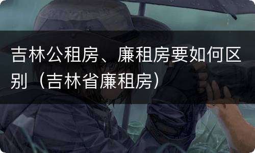 吉林公租房、廉租房要如何区别（吉林省廉租房）