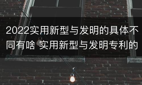 2022实用新型与发明的具体不同有啥 实用新型与发明专利的区别有哪些