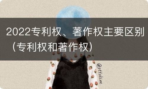 2022专利权、著作权主要区别（专利权和著作权）