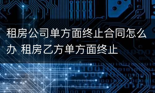 租房公司单方面终止合同怎么办 租房乙方单方面终止
