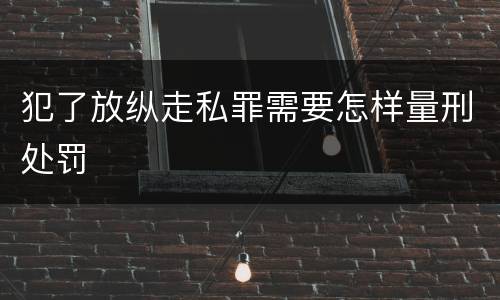 犯了放纵走私罪需要怎样量刑处罚