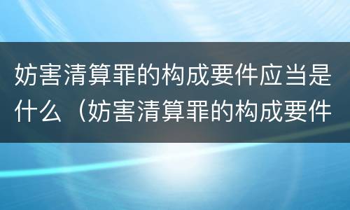 妨害清算罪的构成要件应当是什么（妨害清算罪的构成要件应当是什么内容）