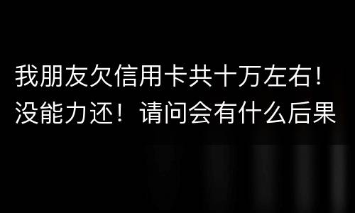 我朋友欠信用卡共十万左右！没能力还！请问会有什么后果！谢谢律师解答