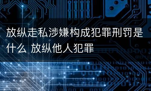 放纵走私涉嫌构成犯罪刑罚是什么 放纵他人犯罪