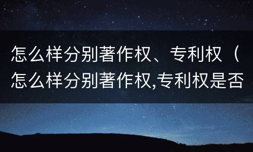 怎么样分别著作权、专利权（怎么样分别著作权,专利权是否归属）