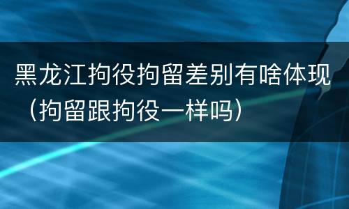 黑龙江拘役拘留差别有啥体现（拘留跟拘役一样吗）