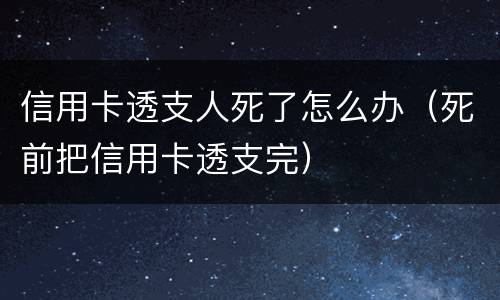 信用卡透支人死了怎么办（死前把信用卡透支完）