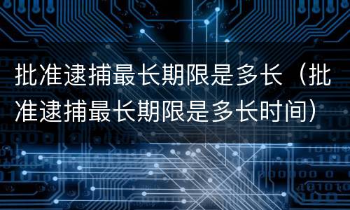 批准逮捕最长期限是多长（批准逮捕最长期限是多长时间）