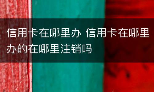 信用卡在哪里办 信用卡在哪里办的在哪里注销吗