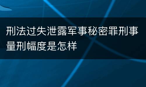 刑法过失泄露军事秘密罪刑事量刑幅度是怎样