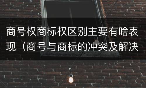 商号权商标权区别主要有啥表现（商号与商标的冲突及解决措施）