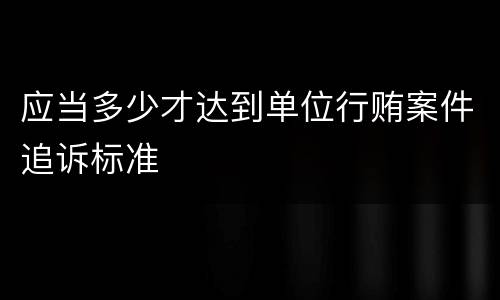 应当多少才达到单位行贿案件追诉标准
