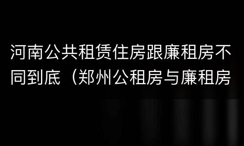 河南公共租赁住房跟廉租房不同到底（郑州公租房与廉租房的区别）